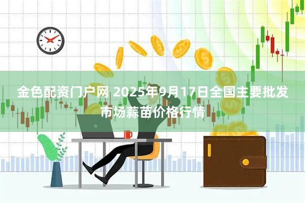 金色配资门户网 2025年9月17日全国主要批发市场蒜苗价格行情