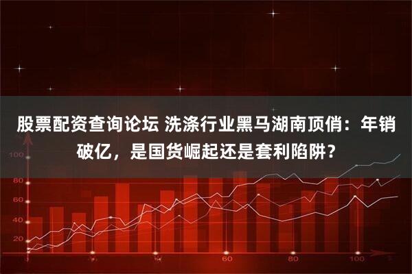 股票配资查询论坛 洗涤行业黑马湖南顶俏：年销破亿，是国货崛起还是套利陷阱？