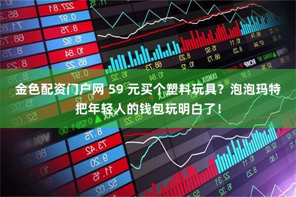 金色配资门户网 59 元买个塑料玩具？泡泡玛特把年轻人的钱包玩明白了！