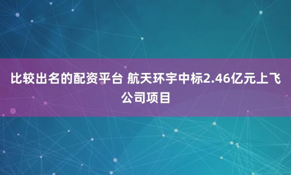 比较出名的配资平台 航天环宇中标2.46亿元上飞公司项目