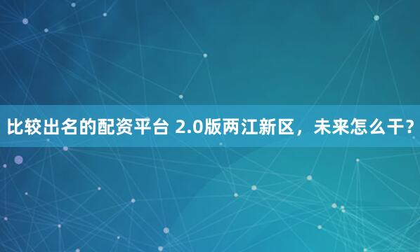 比较出名的配资平台 2.0版两江新区，未来怎么干？