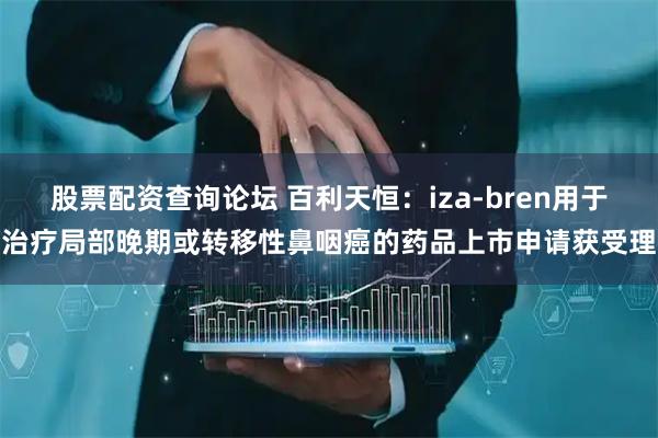 股票配资查询论坛 百利天恒：iza-bren用于治疗局部晚期或转移性鼻咽癌的药品上市申请获受理