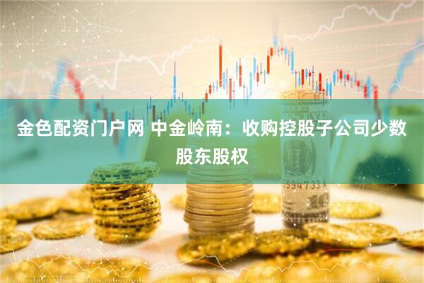 金色配资门户网 中金岭南：收购控股子公司少数股东股权
