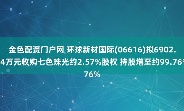 金色配资门户网 环球新材国际(06616)拟6902.14万元收购七色珠光约2.57%股权 持股增至约99.76%