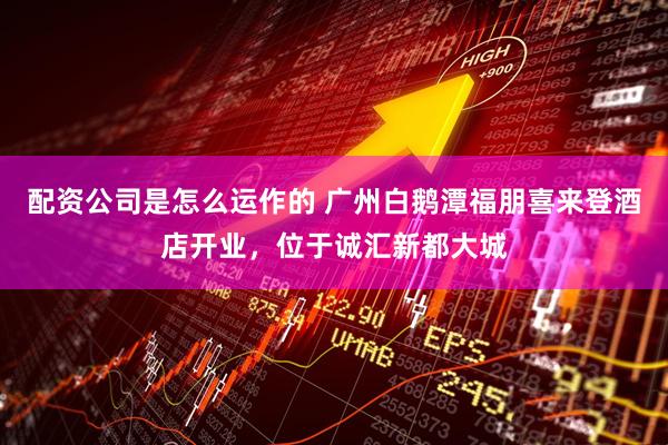 配资公司是怎么运作的 广州白鹅潭福朋喜来登酒店开业，位于诚汇新都大城