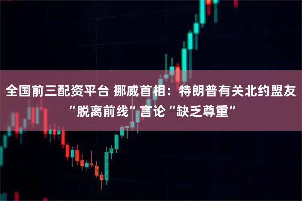 全国前三配资平台 挪威首相：特朗普有关北约盟友“脱离前线”言论“缺乏尊重”