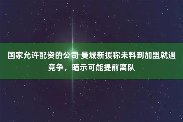 国家允许配资的公司 曼城新援称未料到加盟就遇竞争，暗示可能提前离队