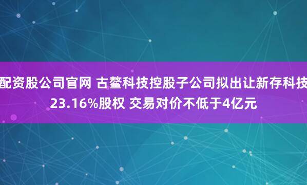 配资股公司官网 古鳌科技控股子公司拟出让新存科技23.16%股权 交易对价不低于4亿元