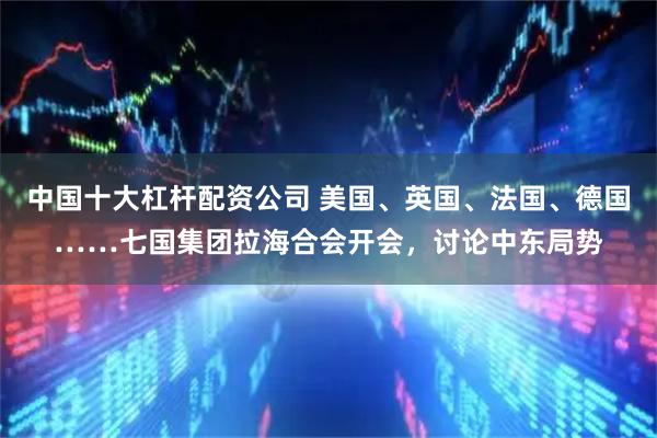 中国十大杠杆配资公司 美国、英国、法国、德国……七国集团拉海合会开会，讨论中东局势