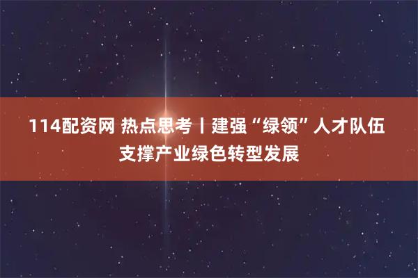 114配资网 热点思考丨建强“绿领”人才队伍 支撑产业绿色转型发展