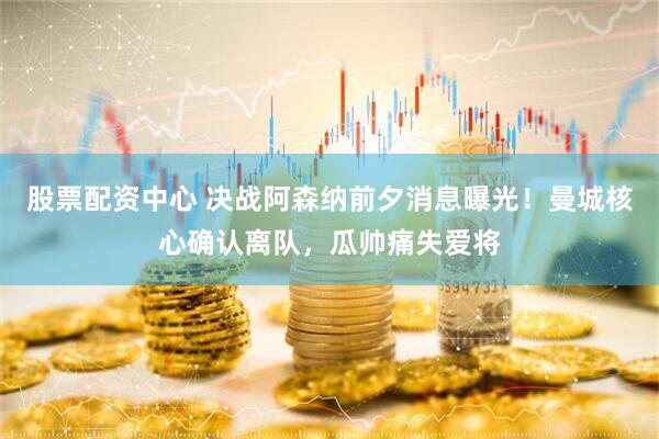 股票配资中心 决战阿森纳前夕消息曝光！曼城核心确认离队，瓜帅痛失爱将