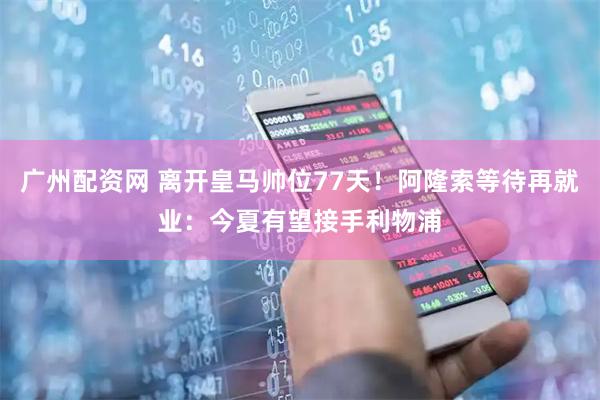 广州配资网 离开皇马帅位77天！阿隆索等待再就业：今夏有望接手利物浦