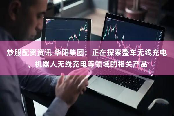 炒股配资资讯 华阳集团：正在探索整车无线充电、机器人无线充电等领域的相关产品