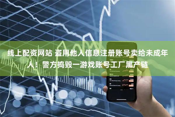 线上配资网站 盗用他人信息注册账号卖给未成年人！警方捣毁一游戏账号工厂黑产链