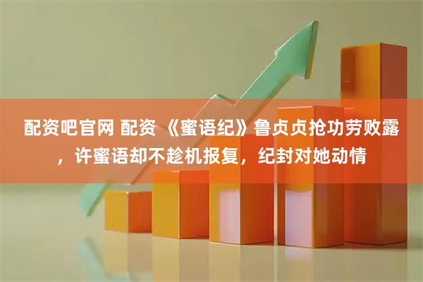 配资吧官网 配资 《蜜语纪》鲁贞贞抢功劳败露，许蜜语却不趁机报复，纪封对她动情