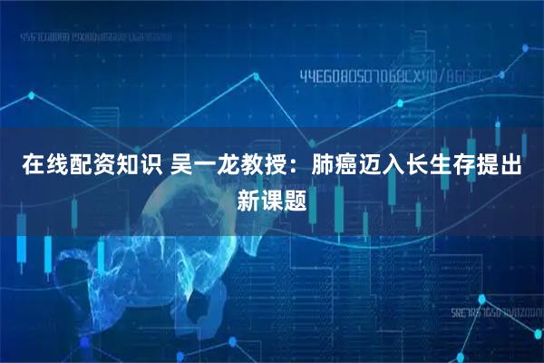 在线配资知识 吴一龙教授：肺癌迈入长生存提出新课题